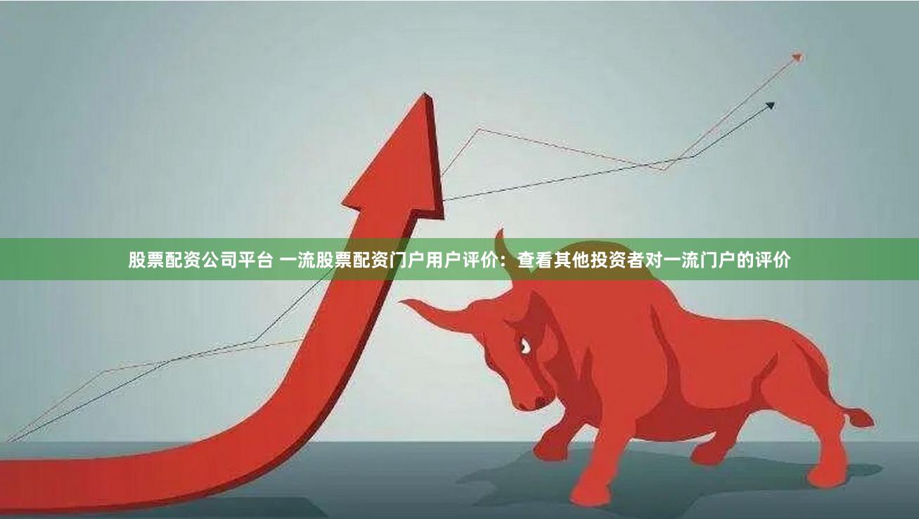 股票配资公司平台 一流股票配资门户用户评价：查看其他投资者对一流门户的评价