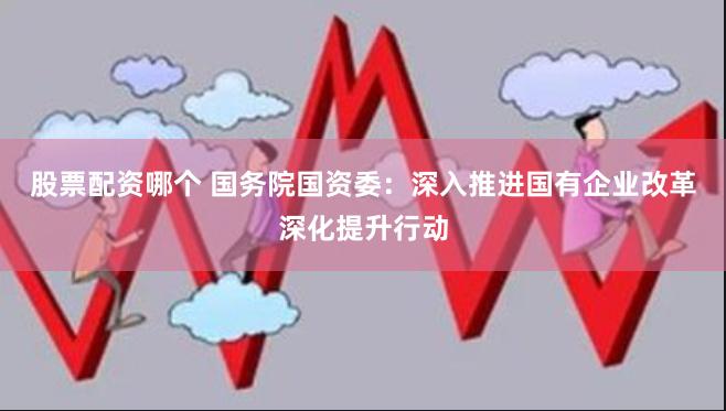 股票配资哪个 国务院国资委：深入推进国有企业改革深化提升行动