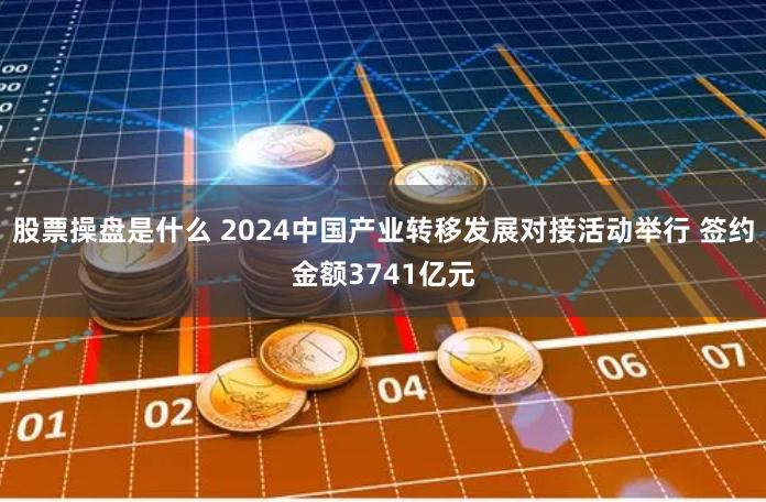 股票操盘是什么 2024中国产业转移发展对接活动举行 签约金额3741亿元