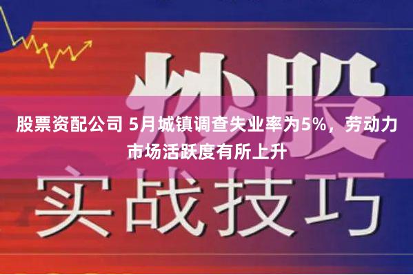 股票资配公司 5月城镇调查失业率为5%，劳动力市场活跃度有所上升