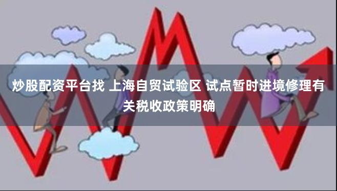 炒股配资平台找 上海自贸试验区 试点暂时进境修理有关税收政策明确