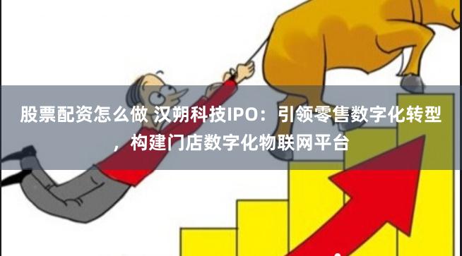 股票配资怎么做 汉朔科技IPO：引领零售数字化转型，构建门店数字化物联网平台