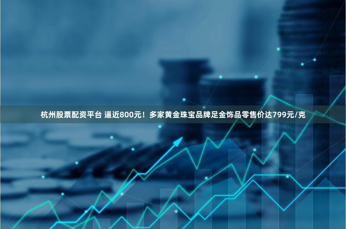 杭州股票配资平台 逼近800元！多家黄金珠宝品牌足金饰品零售价达799元/克
