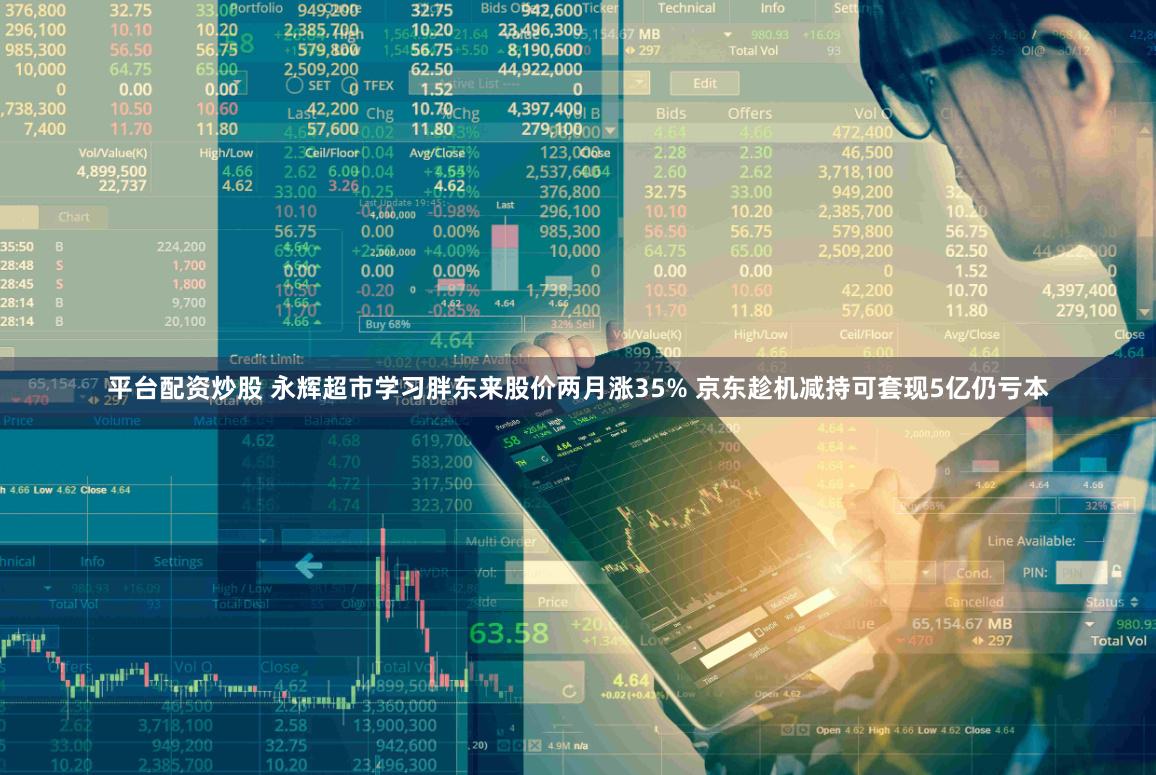 平台配资炒股 永辉超市学习胖东来股价两月涨35% 京东趁机减持可套现5亿仍亏本