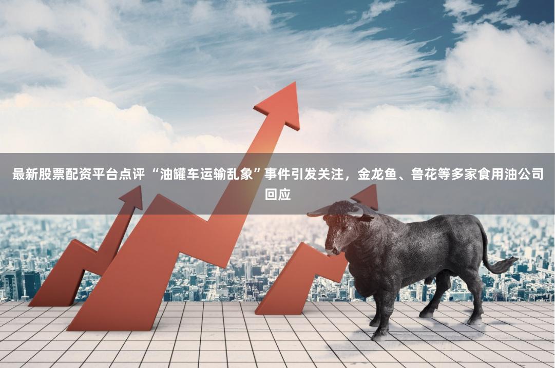 最新股票配资平台点评 “油罐车运输乱象”事件引发关注，金龙鱼、鲁花等多家食用油公司回应