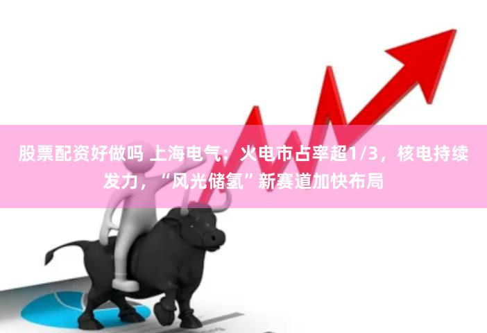 股票配资好做吗 上海电气：火电市占率超1/3，核电持续发力，“风光储氢”新赛道加快布局