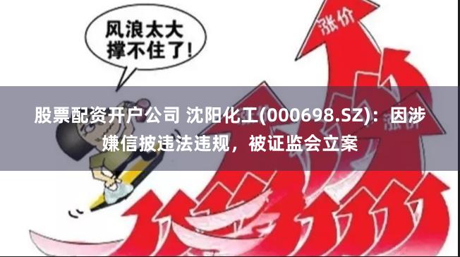 股票配资开户公司 沈阳化工(000698.SZ)：因涉嫌信披违法违规，被证监会立案