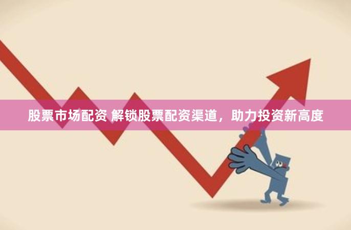 股票市场配资 解锁股票配资渠道，助力投资新高度