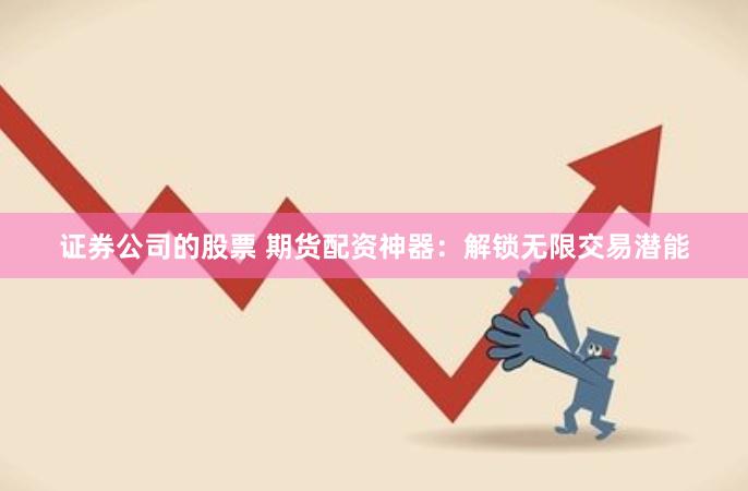 证券公司的股票 期货配资神器：解锁无限交易潜能