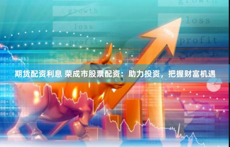 期货配资利息 荣成市股票配资：助力投资，把握财富机遇