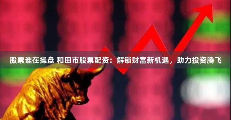 股票谁在操盘 和田市股票配资：解锁财富新机遇，助力投资腾飞
