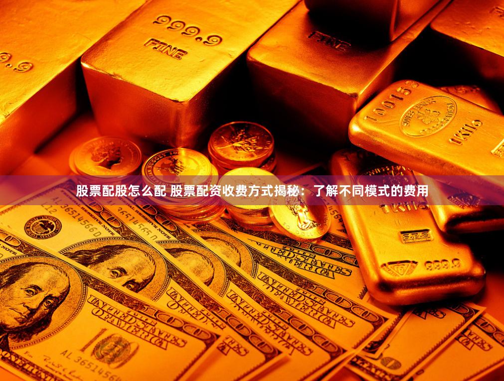 股票配股怎么配 股票配资收费方式揭秘：了解不同模式的费用
