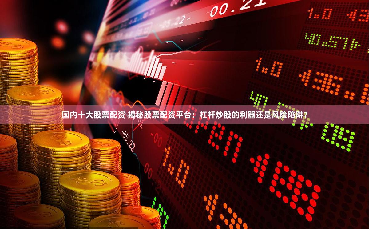 国内十大股票配资 揭秘股票配资平台：杠杆炒股的利器还是风险陷阱？