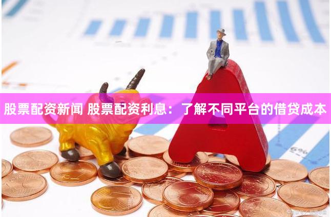 股票配资新闻 股票配资利息：了解不同平台的借贷成本