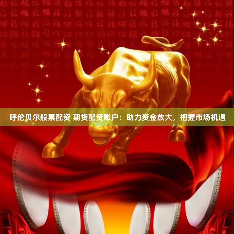 呼伦贝尔股票配资 期货配资账户：助力资金放大，把握市场机遇