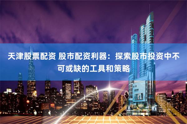 天津股票配资 股市配资利器:探索股市投资中不可或缺的工具和策略