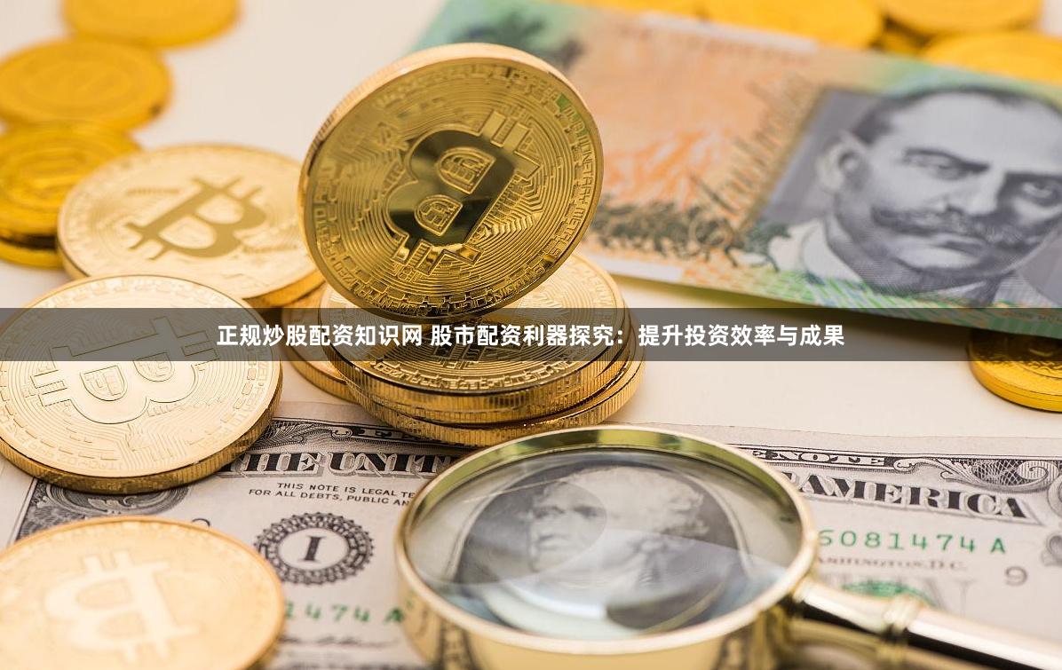 正规炒股配资知识网 股市配资利器探究：提升投资效率与成果