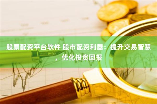 股票配资平台软件 股市配资利器：提升交易智慧，优化投资回报