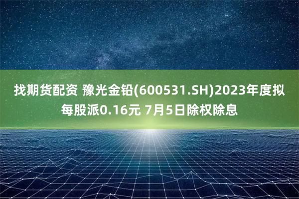 找期货配资 豫光金铅(600531.SH)2023年度拟每股派0.16元 7月5日除权除息