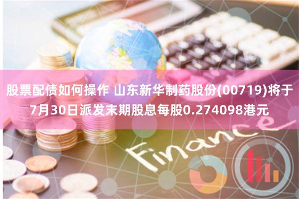 股票配债如何操作 山东新华制药股份(00719)将于7月30日派发末期股息每股0.274098港元