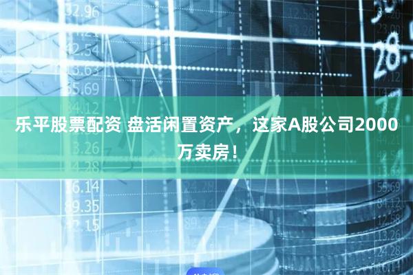 乐平股票配资 盘活闲置资产，这家A股公司2000万卖房！