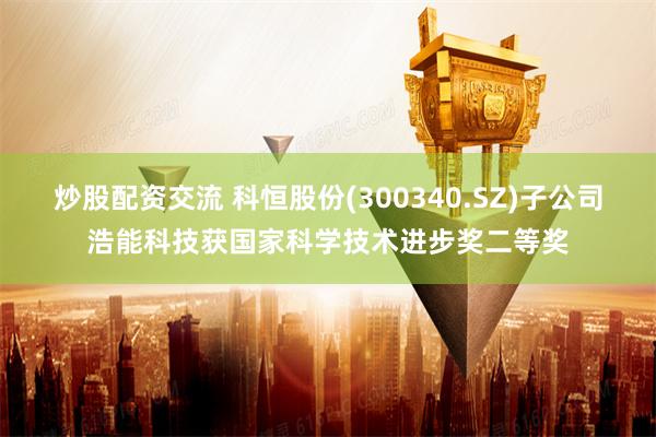 炒股配资交流 科恒股份(300340.SZ)子公司浩能科技获国家科学技术进步奖二等奖