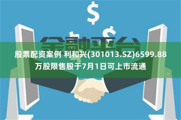 股票配资案例 利和兴(301013.SZ)6599.88万股限售股于7月1日可上市流通