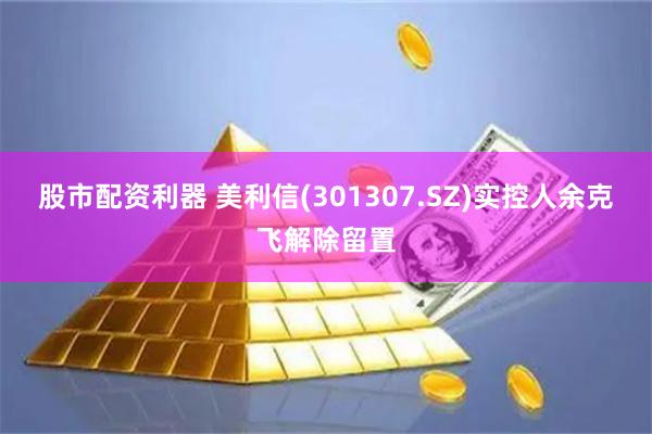 股市配资利器 美利信(301307.SZ)实控人余克飞解除留置
