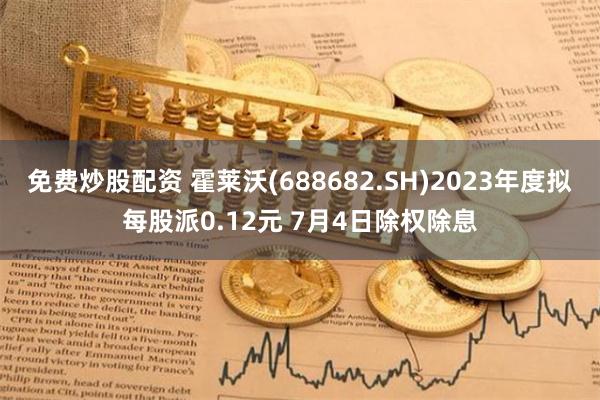 免费炒股配资 霍莱沃(688682.SH)2023年度拟每股派0.12元 7月4日除权除息