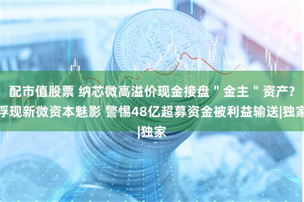 配市值股票 纳芯微高溢价现金接盘＂金主＂资产?浮现新微资本魅影 警惕48亿超募资金被利益输送|独家