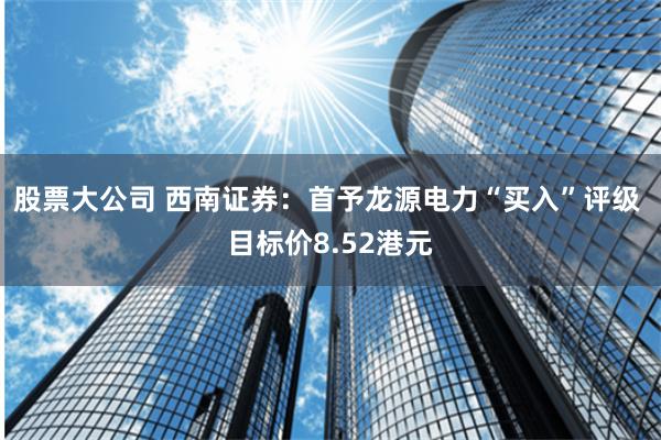 股票大公司 西南证券：首予龙源电力“买入”评级 目标价8.52港元