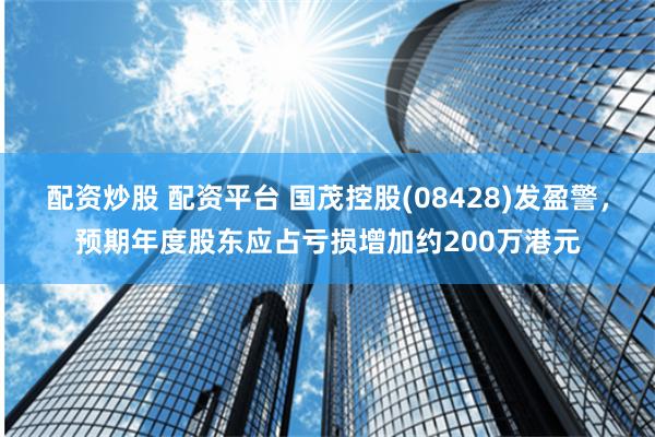 配资炒股 配资平台 国茂控股(08428)发盈警，预期年度股东应占亏损增加约200万港元