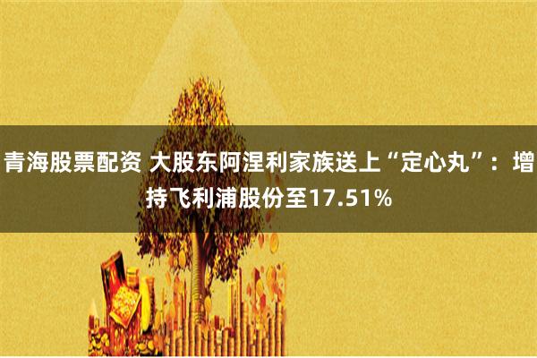 青海股票配资 大股东阿涅利家族送上“定心丸”：增持飞利浦股份至17.51%