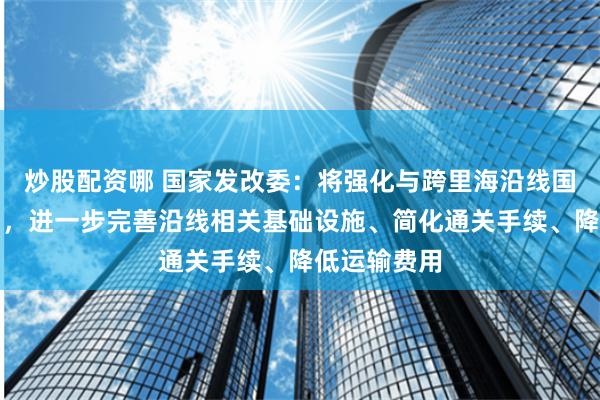 炒股配资哪 国家发改委：将强化与跨里海沿线国家沟通协调，进一步完善沿线相关基础设施、简化通关手续、降低运输费用