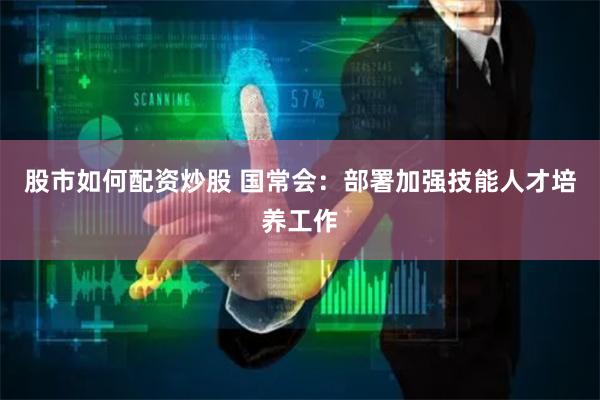 股市如何配资炒股 国常会：部署加强技能人才培养工作