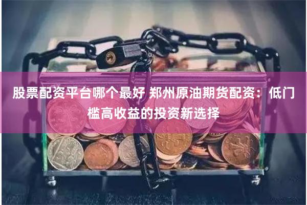 股票配资平台哪个最好 郑州原油期货配资:低门槛高收益的投资新选择