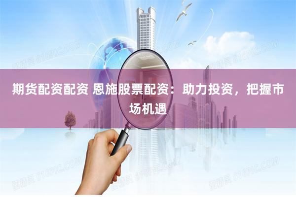 期货配资配资 恩施股票配资：助力投资，把握市场机遇